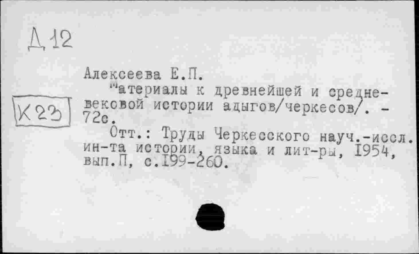 ﻿Д-12
/Tb]
Алексеева Е.П.
Материалы к древнейшей и средневековой истории адыгов/черкесов/. -72с.
Отт.: Труды Черкесского науч.-иссл. ин-та истории, языка и лит-ры, 1954, вып.П, с.199-260.